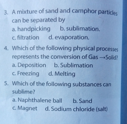 A mixture of sand and camphor particles
can be separated by
a. handpicking b. sublimation.
c. filtration d. evaporation.
4. Which of the following physical processes
represents the conversion of Gas →Solid?
a. Deposition b. Sublimation
c. Freezing d. Melting
5. Which of the following substances can
sublime?
a. Naphthalene ball b. Sand
c. Magnet d. Sodium chloride (salt)