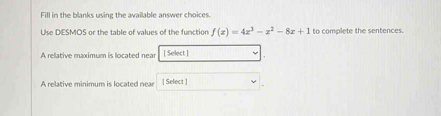 Fill in the blanks using the available answer choices. 
Use DESMOS or the table of values of the function f(x)=4x^3-x^2-8x+1 to complete the sentences. 
A relative maximum is located near [ Select ] 
A relative minimum is located near [ Select ]