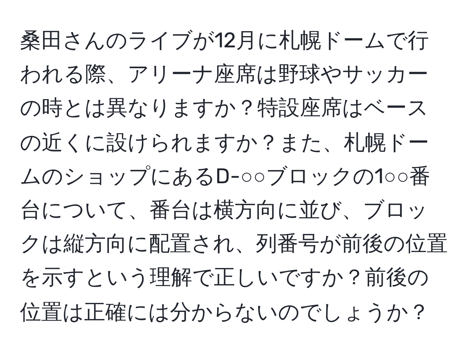 桑田さんのライブが12月に札幌ドームで行われる際、アリーナ座席は野球やサッカーの時とは異なりますか？特設座席はベースの近くに設けられますか？また、札幌ドームのショップにあるD-○○ブロックの1○○番台について、番台は横方向に並び、ブロックは縦方向に配置され、列番号が前後の位置を示すという理解で正しいですか？前後の位置は正確には分からないのでしょうか？