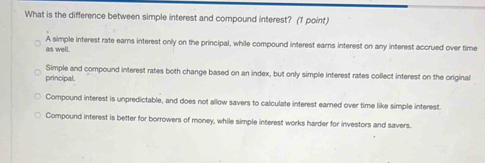 What is the difference between simple interest and compound interest? (1 point)
A simple interest rate earns interest only on the principal, while compound interest earns interest on any interest accrued over time
as well.
Simple and compound interest rates both change based on an index, but only simple interest rates collect interest on the original
principal.
Compound interest is unpredictable, and does not allow savers to calculate interest earned over time like simple interest.
Compound interest is better for borrowers of money, while simple interest works harder for investors and savers.