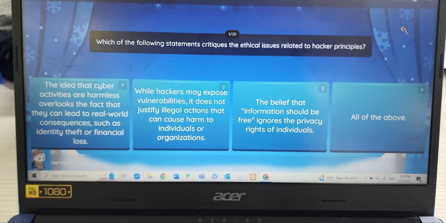 1/20
Which of the following statements critiques the ethical issues related to hacker principles?
The idea that cyber While hackers may expose
3
activities are harmless
overlooks the fact that vulnerabilities, it does not The belief that
they can lead to real-world justify illegal actions that "information should be
All of the above.
consequences, such as
can cause harm to free" ignores the privacy
identity theft or financial
individuals or rights of individuals.
loss.
organizations.
Lee V
Type here to search 29°C Rain showers