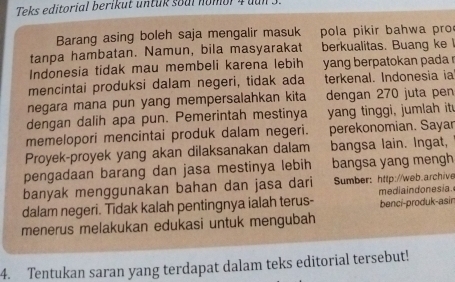 Teks editorial berikut untük soal nomor 4 dun 3. 
Barang asing boleh saja mengalir masuk pola pikir bahwa pro 
tanpa hambatan. Namun, bila masyarakat berkualitas. Buang ke 
Indonesia tidak mau membeli karena lebih yang berpatokan pada r 
mencintai produksi dalam negeri, tidak ada terkenal. Indonesia ia 
negara mana pun yang mempersalahkan kita dengan 270 juta pen 
dengan dalih apa pun. Pemerintah mestinya yang tinggi, jumlah it 
memelopori mencintai produk dalam negeri. perekonomian. Sayar 
Proyek-proyek yang akan dilaksanakan dalam bangsa lain. Ingat, 
pengadaan barang dan jasa mestinya lebih bangsa yang mengh 
banyak menggunakan bahan dan jasa dari Sumber: http://web.archive 
dalam negeri. Tidak kalah pentingnya ialah terus- mediaindonesia. benci-produk-asir 
menerus melakukan edukasi untuk mengubah 
4. Tentukan saran yang terdapat dalam teks editorial tersebut!