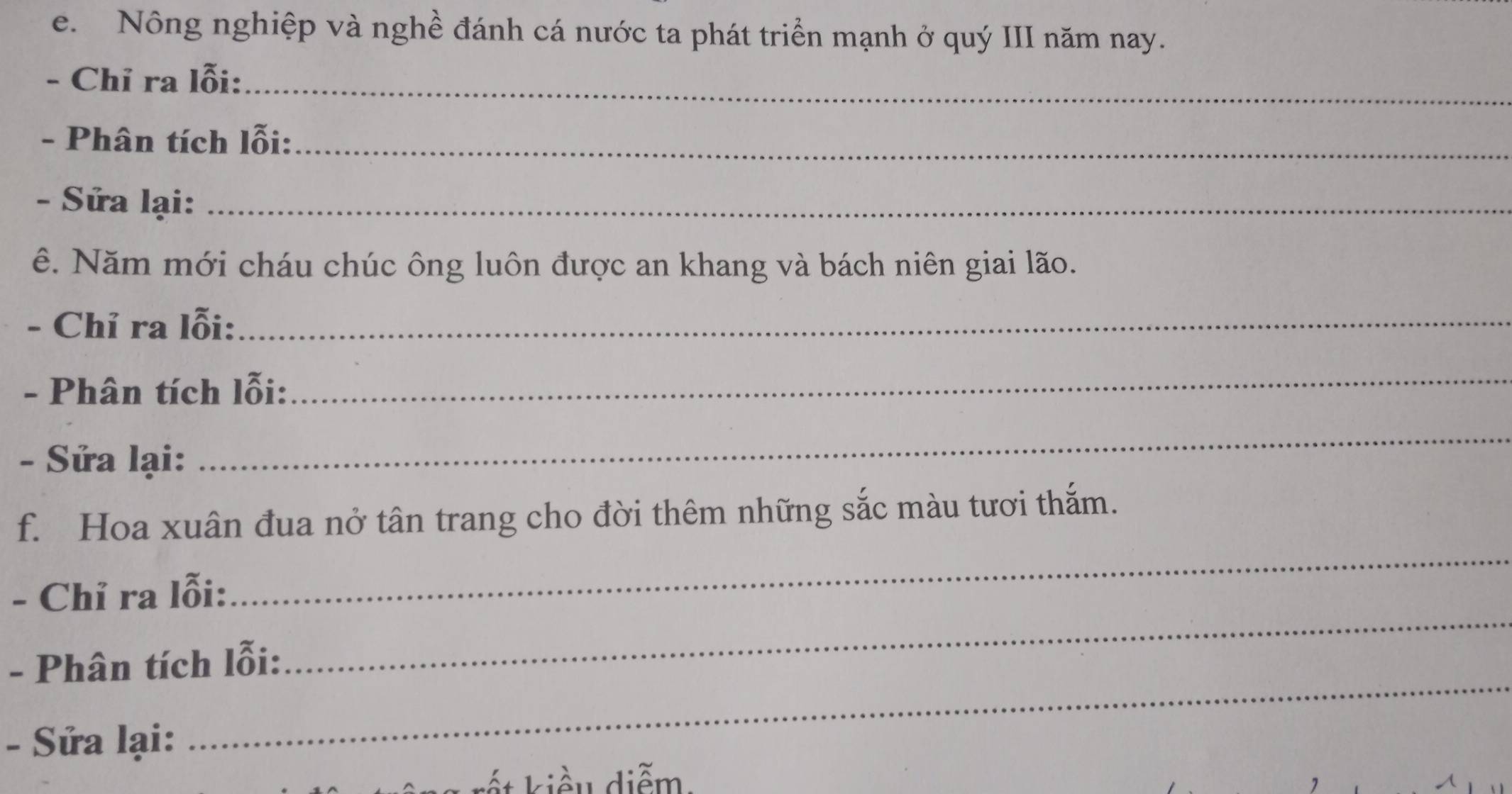 Nông nghiệp và nghề đánh cá nước ta phát triển mạnh ở quý III năm nay. 
- Chỉ ra lỗi:_ 
- Phân tích lỗi:_ 
- Sửa lại:_ 
ê. Năm mới cháu chúc ông luôn được an khang và bách niên giai lão. 
- Chỉ ra lỗi:_ 
- Phân tích lỗi: 
_ 
- Sửa lại: 
_ 
f. Hoa xuân đua nở tân trang cho đời thêm những sắc màu tươi thắm. 
- Chỉ ra lỗi: 
_ 
_ 
- Phân tích lỗi: 
_ 
- Sửa lại: 
ết kiều diễm