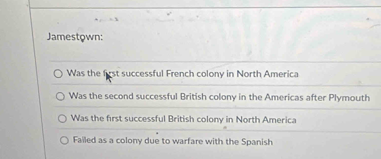 Jamestown:
Was the first successful French colony in North America
Was the second successful British colony in the Americas after Plymouth
Was the first successful British colony in North America
Failed as a colony due to warfare with the Spanish