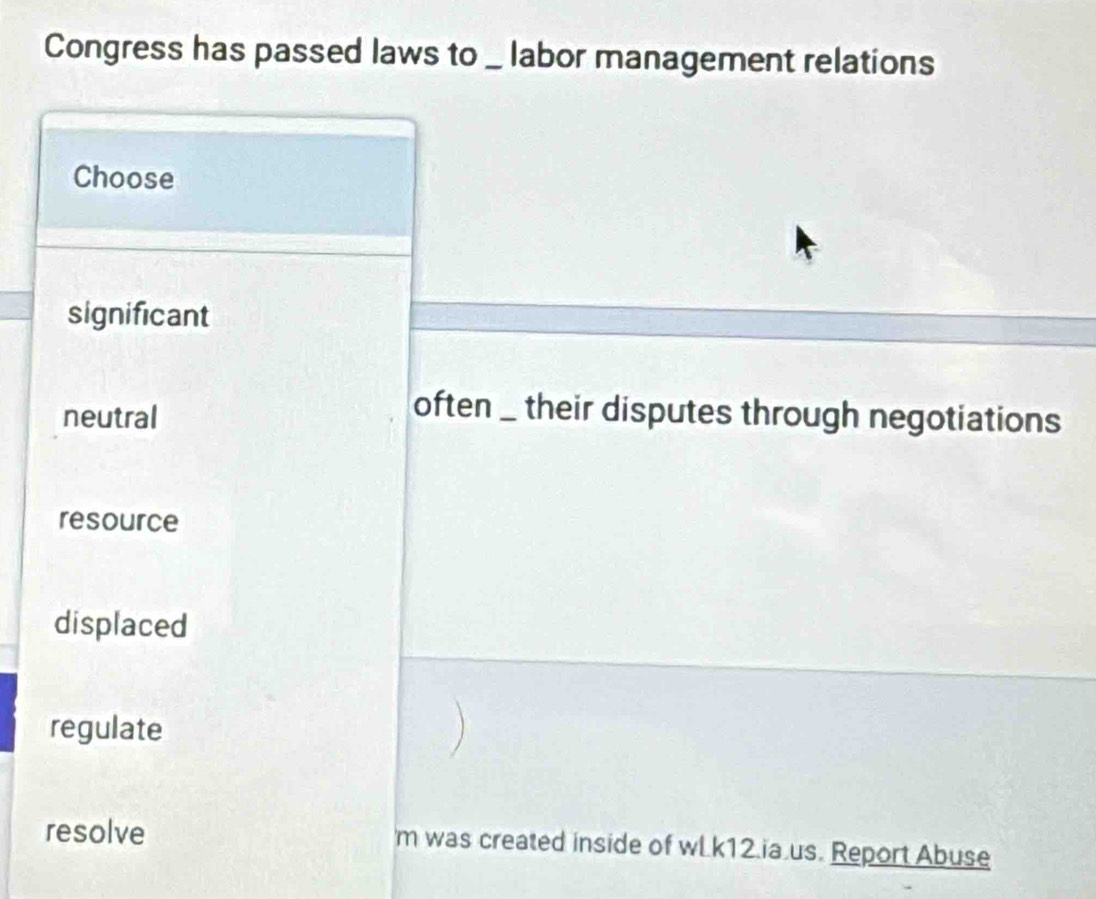 Congress has passed laws to _ labor management relations
Choose
significant
neutral
often _ their disputes through negotiations
resource
displaced
regulate
resolve m was created inside of wL.k12.ia.us. Report Abuse