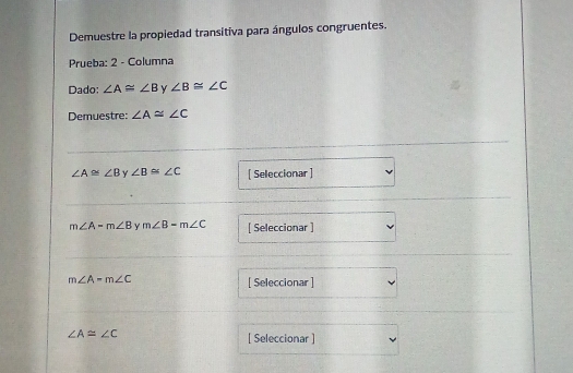 Demuestre la propiedad transitiva para ángulos congruentes. 
Prueba: 2 - Columna 
Dado: ∠ A≌ ∠ B y ∠ B≌ ∠ C
Demuestre: ∠ A≌ ∠ C
∠ A≌ ∠ B Y ∠ B≌ ∠ C [ Seleccionar ]
m∠ A-m∠ B Y m∠ B-m∠ C [ Seleccionar ]
m∠ A-m∠ C [ Seleccionar ]
∠ A≌ ∠ C
[ Seleccionar ]