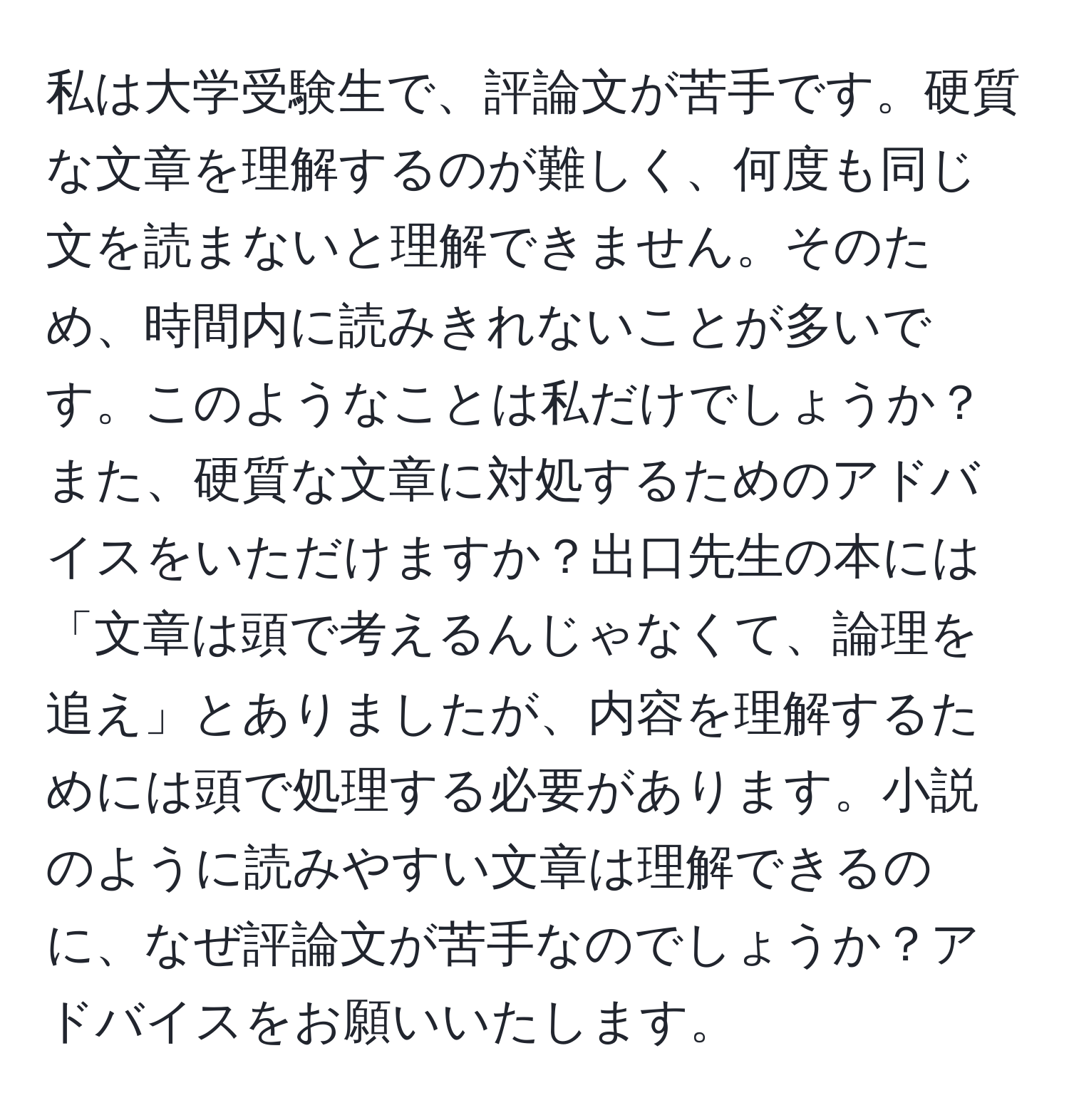 私は大学受験生で、評論文が苦手です。硬質な文章を理解するのが難しく、何度も同じ文を読まないと理解できません。そのため、時間内に読みきれないことが多いです。このようなことは私だけでしょうか？また、硬質な文章に対処するためのアドバイスをいただけますか？出口先生の本には「文章は頭で考えるんじゃなくて、論理を追え」とありましたが、内容を理解するためには頭で処理する必要があります。小説のように読みやすい文章は理解できるのに、なぜ評論文が苦手なのでしょうか？アドバイスをお願いいたします。