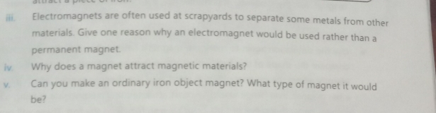 Electromagnets are often used at scrapyards to separate some metals from other 
materials. Give one reason why an electromagnet would be used rather than a 
permanent magnet. 
iv. Why does a magnet attract magnetic materials? 
v. Can you make an ordinary iron object magnet? What type of magnet it would 
be?