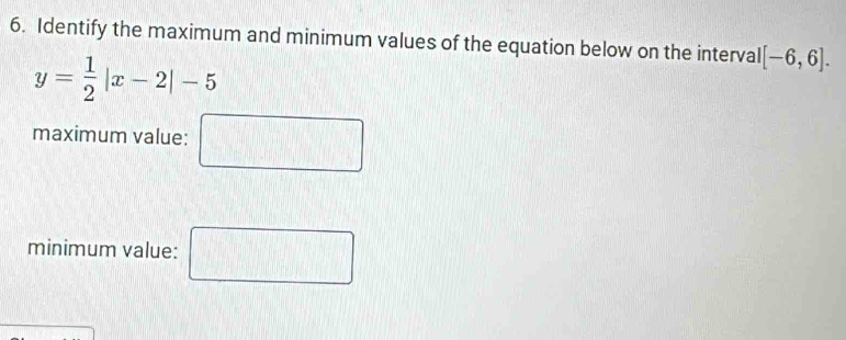 Identify the maximum and minimum values of the equation below on the interval [-6,6].
y= 1/2 |x-2|-5
maximum value: □ 
minimum value: □