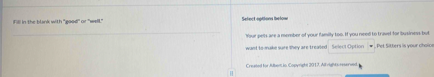 Fill in the blank with "good" or "well." Select options below 
Your pets are a member of your family too. If you need to travel for business but 
want to make sure they are treated Select Option , Pet Sitters is your choice 
Created for Albert.io. Copyright 2017. All rights reserved. 
1