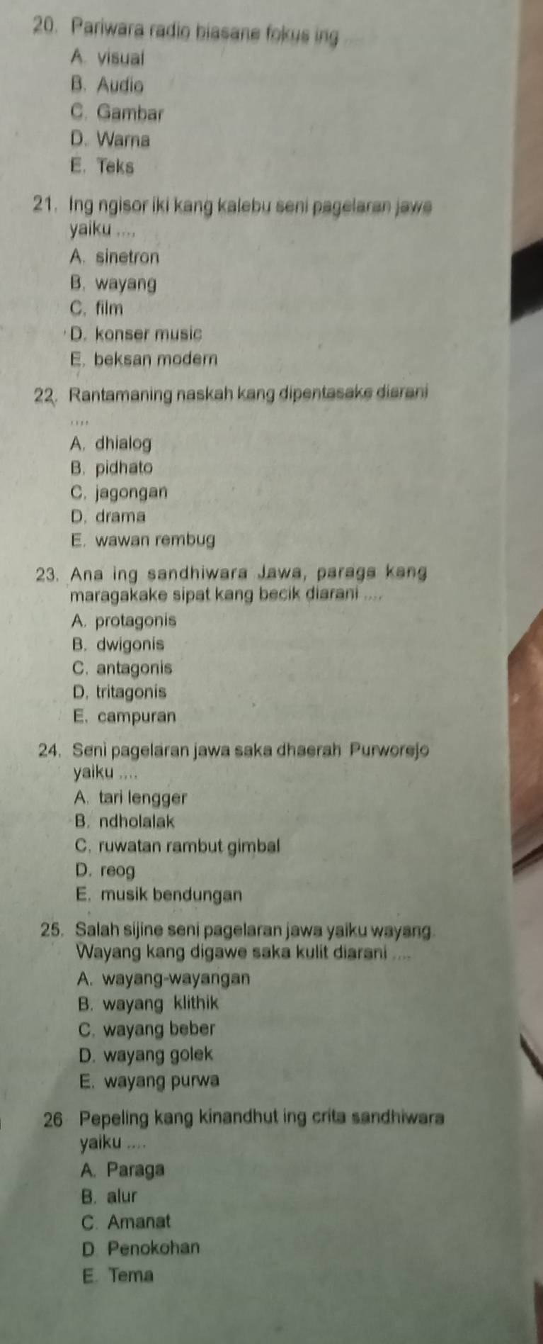 Pariwara radio biasane fokys ing
A. visual
B. Audio
C. Gambar
D. Warna
E. Teks
21. Ing ngisor iki kang kalebu seni pagelaran jawe
yaiku ....
A. sinetron
B. wayang
C. film
D. konser music
E. beksan modern
22. Rantamaning naskah kang dipentasake diarani
A. dhialog
B. pidhato
C. jagongan
D. drama
E. wawan rembug
23. Ana ing sandhiwara Jawa, paraga kang
maragakake sipat kang becik diarani ....
A. protagonis
B. dwigonis
C. antagonis
D. tritagonis
E. campuran
24. Seni pagelaran jawa saka dhaerah Purworejo
yaiku ....
A. tari lengger
B. ndholalak
C. ruwatan rambut gimbal
D. reog
E. musik bendungan
25. Salah sijine seni pagelaran jawa yaiku wayang.
Wayang kang digawe saka kulit diarani ....
A. wayang-wayangan
B. wayang klithik
C. wayang beber
D. wayang golek
E. wayang purwa
26 Pepeling kang kinandhut ing crita sandhiwara
yaiku ....
A. Paraga
B. alur
C. Amanat
D. Penokohan
E. Tema