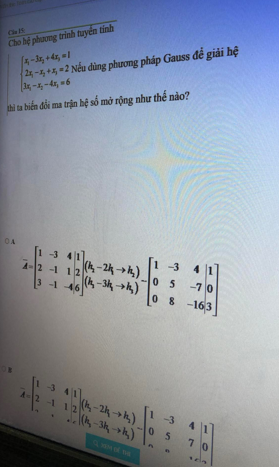 Văn thí: Toan ca
Câu 15:
Cho hệ phương trình tuyển tính
beginarrayl x_1-3x_2+4x_3=1 2x_1-x_2+x_3=2, 3x_1-x_2-4x_3=6endarray. Nếu dùng phương pháp Gauss để giải hệ
thì ta biến đổi ma trận hệ số mở rộng như thế nào?
A overline A=beginbmatrix 1&-3&4&1 2&-1&1&2 3&-1&-4&6endbmatrix beginpmatrix k_1-2k_1to k_2 k_1-3k_1to k_3endpmatrix -beginbmatrix 1&-3&4 0&5&-7&0 0&8&-16,3endbmatrix
B overline A=beginbmatrix 1&-3&4&1 2&-1&1|2endbmatrix (k_1-2k_1to k_2)beginbmatrix 1&-3&4&1 0&5&7&5&.7&c&k_0&1xendvmatrix 
Q xem dê thị