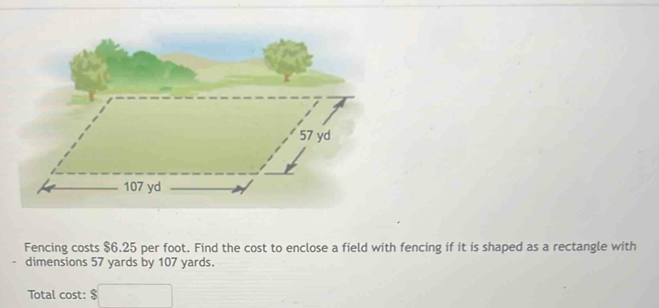 Fencing costs $6.25 per foot. Find the cost to enclose a field with fencing if it is shaped as a rectangle with 
dimensions 57 yards by 107 yards. 
Total cost: $ $□