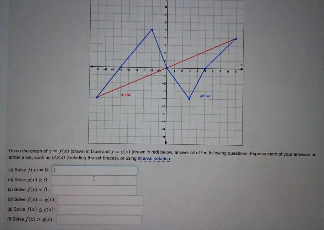 7
6
5
4
3
2
1
×
-9 -8 -7 6 -5 -A -3 -2 1 1 2 3 4 5 6 7 8 9
-1
-2
-9
y=g(x)
y=f(x)
-4
-5
-6
-7
-θ
-9
Given the graph of y=f(x) (drawn in blue) and y=g(x) (drawn in red) below, answer all of the following questions. Express each of your answers as
either a set, such as  2,3,4 (including the set braces), or using interval notation.
(a) Solve f(x)=0
(b) Solve g(x)≥ 0
(c) Solve f(x)<0</tex> 
(d) Solve f(x)=g(x)
(e) Solve f(x)≤ g(x) : 
(f) Solve f(x)>g(x) :