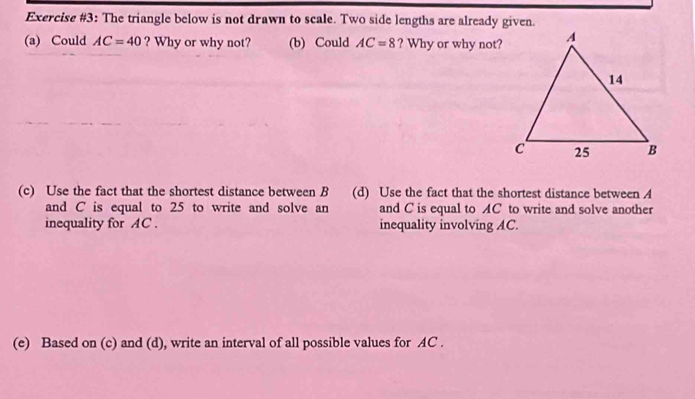 Exercise #3: The triangle below is not drawn to scale. Two side lengths are already given. 
(a) Could AC=40 ? Why or why not? (b) Could AC=8 ? Why or why not? 
(c) Use the fact that the shortest distance between B (d) Use the fact that the shortest distance between A
and C is equal to 25 to write and solve an and C is equal to AC to write and solve another 
inequality for AC. inequality involving AC. 
(e) Based on (c) and (d), write an interval of all possible values for AC.