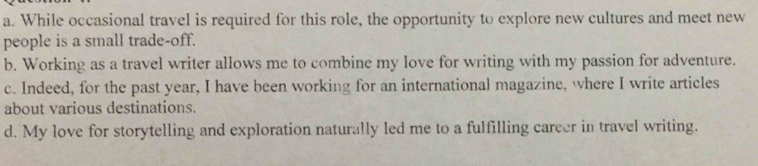 a. While occasional travel is required for this role, the opportunity to explore new cultures and meet new
people is a small trade-off.
b. Working as a travel writer allows me to combine my love for writing with my passion for adventure.
c. Indeed, for the past year, I have been working for an international magazine, where I write articles
about various destinations.
d. My love for storytelling and exploration naturally led me to a fulfilling career in travel writing.