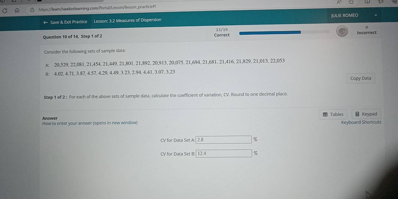 https://leam.hawkeslearning.com/Portal/Lesson/lesson_practice#! 
JULIE ROMEO 
Save & Exit Practice Lesson: 3.2 Measures of Dispersion 
θ 
13/19 
Question 10 of 14, Step 1 of 2 Correct 
Incorrect 
Consider the following sets of sample data: 
A: 20, 529, 22, 081, 21, 454, 21, 449, 21, 801, 21, 892, 20, 913, 20,075, 21,694, 21, 681, 21, 416, 21, 829, 21,013, 22,053
B: 4.02, 4.71, 3.87, 4.57, 4.29, 4.49, 3.23, 2.94, 4.41, 3.07, 3.23
Copy Data 
Step 1 of 2 : For each of the above sets of sample data, calculate the coefficient of variation, CV. Round to one decimal place. 
+ Tables 
Answer Keypad 
How to enter your answer (opens in new window) Keyboard Shortcuts 
CV for Data Set A: 2.8 %
CV for Data Set B: 12.4 %