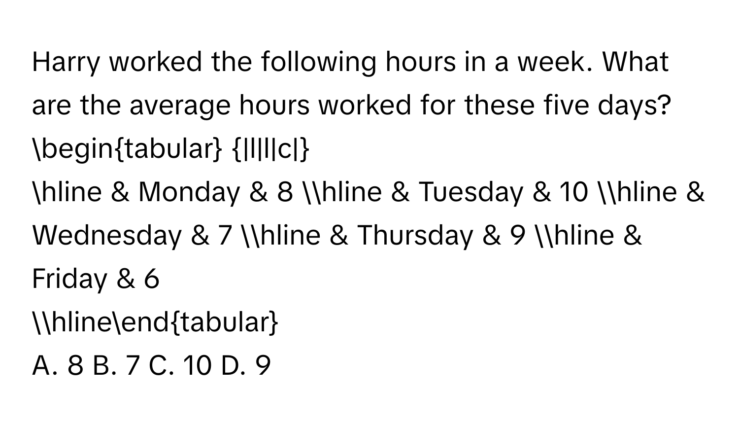 Harry worked the following hours in a week. What are the average hours worked for these five days? 
begintabular |l|l|c|
hline & Monday & 8 hline & Tuesday & 10 hline & Wednesday & 7 hline & Thursday & 9 hline & Friday & 6 
hlineendtabular
A. 8 B. 7 C. 10 D. 9