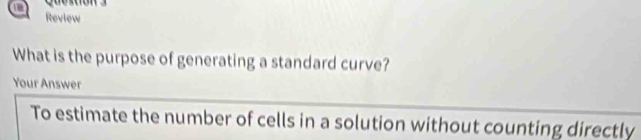 Review 
What is the purpose of generating a standard curve? 
Your Answer 
To estimate the number of cells in a solution without counting directly