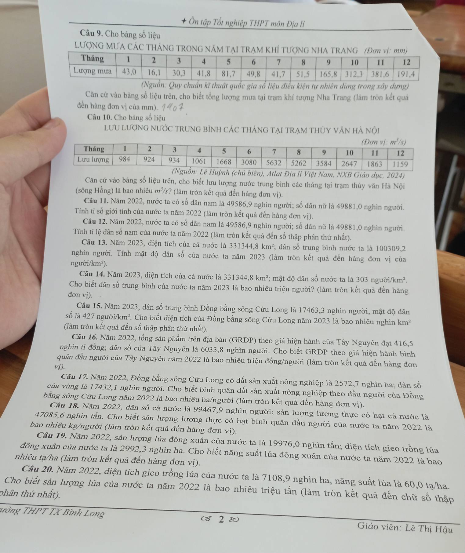 + Ôn tập Tốt nghiệp THPT môn Địa lí
Câu 9. Cho bảng số liệu
LƯợNG MƯA CÁC THÁNG TRONG NÃM TẠI TRẠM KHÍ T
uẩn kĩ thuật quốc gia số liệu điều kiện tự nhiên dùng trong xây dựng)
Căn cứ vào bảng số liệu trên, cho biết tổng lượng mưa tại trạm khí tượng Nha Trang (làm tròn kết quả
đến hàng đơn vị của mm).
Câu 10. Cho bảng số liệu
lưU lượnG nƯỚC trUnG bÌNH CáC thánG tạI trẠm tHủY văn hà nội
hủ biên), Atlat Địa lí Việt Nam, NXB Giáo dục, 2024)
Căn cứ vào bảng số liệu trên, cho biết lưu lượng nước trung bình các tháng tại trạm thủy văn Hà Nội
(sông Hồng) là bao nhiêu m^3/s ? (làm tròn kết quả đến hàng đơn vị).
Câu 11. Năm 2022, nước ta có số dân nam là 49586,9 nghìn người; số dân nữ là 49881,0 nghìn người.
Tính tỉ số giới tính của nước ta năm 2022 (làm tròn kết quả đến hàng đơn vị).
Câu 12. Năm 2022, nước ta có số dân nam là 49586,9 nghìn người; số dân nữ là 49881,0 nghìn người.
Tính tỉ lệ dân số nam của nước ta năm 2022 (làm tròn kết quả đến số thập phân thứ nhất).
Câu 13. Năm 2023, diện tích của cả nước là 331344,8km^2 *; dân số trung bình nước ta là 100309,2
nghìn người. Tính mật độ dân số của nước ta năm 2023 (làm tròn kết quả đến hàng đơn vị của
n guoi/km^2).
Câu 14. Năm 2023, diện tích của cả nước là 331344,8km^2;; mật độ dân số nước ta là 303 người /km^2.
Cho biết dân số trung bình của nước ta năm 2023 là bao nhiêu triệu người? (làm tròn kết quả đến hàng
đơn vị).
Câu 15. Năm 2023, dân số trung bình Đồng bằng sông Cửu Long là 17463,3 nghìn người, mật độ dân
số là 427 người/km². Cho biết diện tích của Đồng bằng sông Cửu Long năm 2023 là bao nhiêu nghìn 1 km^2
(làm tròn kết quả đến số thập phân thứ nhất).
Câu 16. Năm 2022, tổng sản phẩm trên địa bàn (GRDP) theo giá hiện hành của Tây Nguyên đạt 416,5
nghìn tỉ đồng; dân số của Tây Nguyên là 6033,8 nghìn người. Cho biết GRDP theo giá hiện hành bình
quân đầu người của Tây Nguyên năm 2022 là bao nhiêu triệu đồng/người (làm tròn kết quả đến hàng đơn
vị).
Câu 17. Năm 2022, Đồng bằng sông Cửu Long có đất sản xuất nông nghiệp là 2572,7 nghìn ha; dân số
của vùng là 17432,1 nghìn người. Cho biết bình quân đất sản xuất nông nghiệp theo đầu người của Đồng
bằng sông Cửu Long năm 2022 là bao nhiêu ha/người (làm tròn kết quả đến hàng đơn vị).
Câu 18. Năm 2022, dân số cả nước là 99467,9 nghìn người; sản lượng lương thực có hạt cả nước là
47085,6 nghìn tấn. Cho biết sản lượng lương thực có hạt bình quân đầu người của nước ta năm 2022 là
bao nhiêu kg/người (làm tròn kết quả đến hàng đơn vị).
Câu 19. Năm 2022, sản lượng lúa đông xuân của nước ta là 19976,0 nghìn tấn; diện tích gieo trồng lúa
đông xuân của nước ta là 2992,3 nghìn ha. Cho biết năng suất lúa đông xuân của nước ta năm 2022 là bao
nhiêu tạ/ha (làm tròn kết quả đến hàng đơn vị).
Câu 20. Năm 2022, diện tích gieo trồng lúa của nước ta là 7108,9 nghìn ha, năng suất lúa là 60,0 tạ/ha.
Cho biết sản lượng lúa của nước ta năm 2022 là bao nhiêu triệu tấn (làm tròn kết quả đến chữ số thập
phân thứ nhất).
ường THPT TX Bình Long ( 2  Giáo viên: Lê Thị Hậu