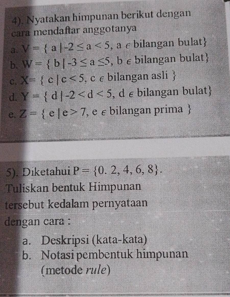 4). Nyatakan himpunan berikut dengan 
cara mendaftar anggotanya 
a. V= a|-2≤ a<5</tex> , a ε bilangan bulat 
b. W= b|-3≤ a≤ 5,b∈ bilangan bulat 
c. X= c|c<5,c∈ bilangan asli 
d. Y= d|-2 , d ε bilangan bulat 
e. Z= e|e>7 , e ε bilangan prima  
5). Diketahui P= 0.2,4,6,8. 
Tuliskan bentuk Himpunan 
tersebut kedalam pernyataan 
dengan cara : 
a. Deskripsi (kata-kata) 
b. Notasi pembentuk himpunan 
(metode rule)