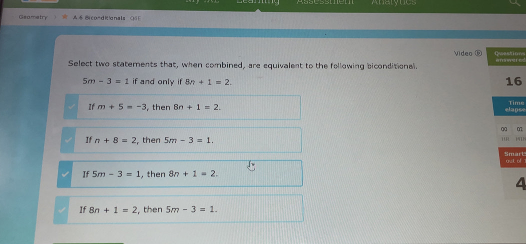 Assessmem Analytics
Geametry A.6 Biconditionals Q6E
Video D Questions
Select two statements that, when combined, are equivalent to the following biconditional. answered
5m-3=1 if and only if 8n+1=2. 16
If m+5=-3 , then 8n+1=2. Time
elapse
00 02
If n+8=2 , then 5m-3=1. 
HR MIN
Smart
out of
If 5m-3=1 , then 8n+1=2. 
4
If 8n+1=2 , then 5m-3=1.