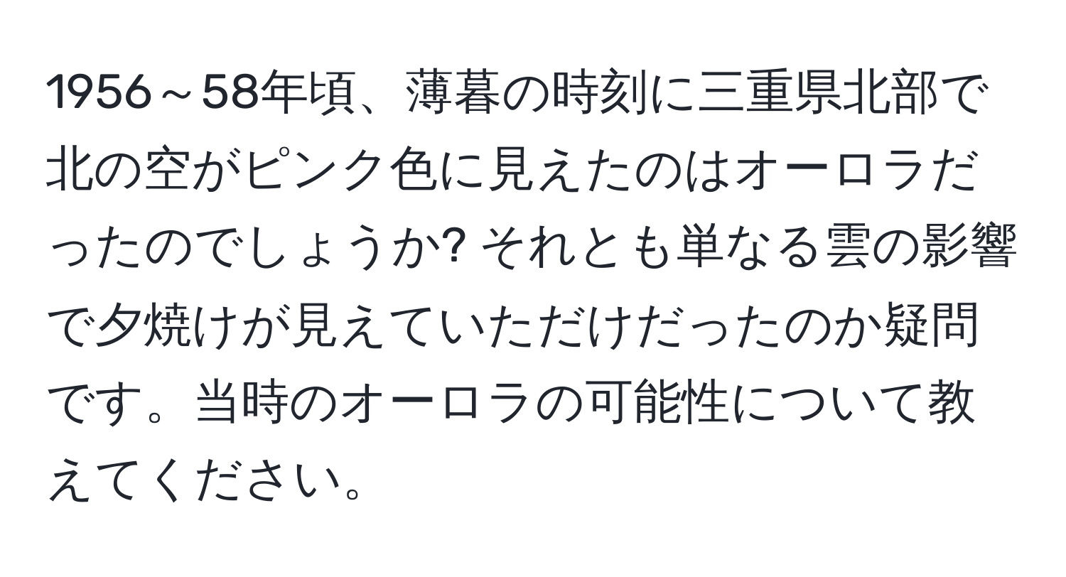 1956～58年頃、薄暮の時刻に三重県北部で北の空がピンク色に見えたのはオーロラだったのでしょうか? それとも単なる雲の影響で夕焼けが見えていただけだったのか疑問です。当時のオーロラの可能性について教えてください。