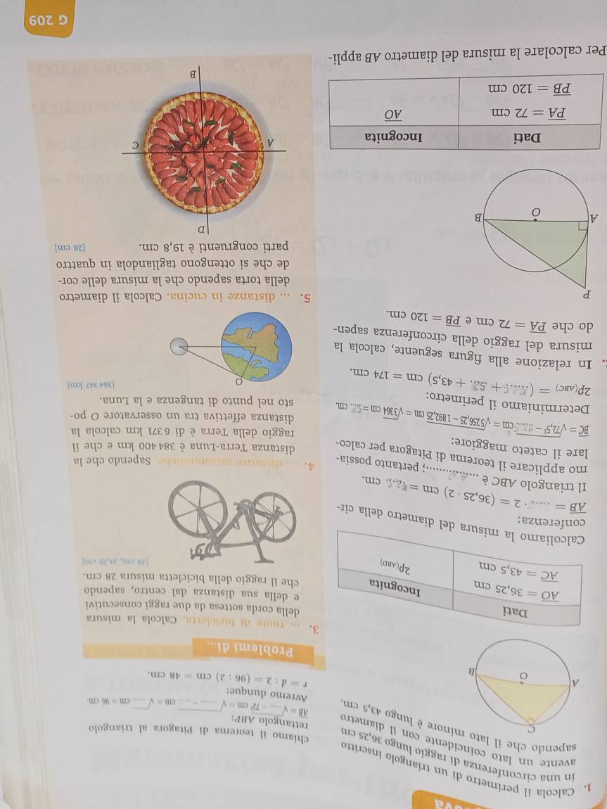 ad
in una circonferenza di raggio lungø 36,25 cn
1. Calcola il perimetro di un triangolo inscritto _ cm=sqrt(....)cm=96cm.
avente un lato coincidente con il díametro overline AB=sqrt(...-72^2)cm=sqrt(....)- _ 
chiamo il teorema di Pitagora al triangolo
sapendo che il latinore è lungo 43,5 cm
rettangolo ABP:
Avremo dunque:
r=d:2=(96:2)cm=48cm.
Problemi di...
3.... ruote di bicicletta. Calcola la misura
Dati
della corda sottesa da due raggi consecutivi
overline AO=36,25cm
e della sua distanza dal centro, sapendo
Incognita che il raggio della bicicletta misura 28 cm.
overline AC=43,5cm
2P(ABD)
8 cm, 24,25 cm]
Calcoliamo la misura del diametro della cir-
conferenza:
overline AB= _,2=(36,25· 2)cm=4=22.5cm.
Il triangolo ABC è ...............; pertanto possia-
4. rmiche. Sapendo che la
mo applicare il teorema di Pitagora per calco-
distanza Terra-Luna è 384 400 km e che il
lare il cateto maggiore:
overline BC=sqrt(72,5^2-.....)cm=sqrt(5256,25-1892,25)cm=sqrt(3364)cm=5...cm. raggio della Terra è di 6371 km calcola la
distanza effettiva tra un osservatore O po-
Determiniamo il perimetro:
2p_(ABC)=(...5+$2.+43,5)cm=174cm.
sto nel punto di tangenza e la Luna.
[384 347 km]
. In relazione alla figura seguente, calcola la
misura del raggio della circonferenza sapen-
do che overline PA=72cm e overline PB=120cm.
5. ... distanze in cucina. Calcola il diametro
della torta sapendo che la misura delle cor-
de che si ottengono tagliandola in quattro
parti congruenti è 19,8 cm. [28 cm]
Dati Incognita
overline PA=72cm
overline AO
overline PB=120cm
Per calcolare la misura del diametro AB appli-
G 209