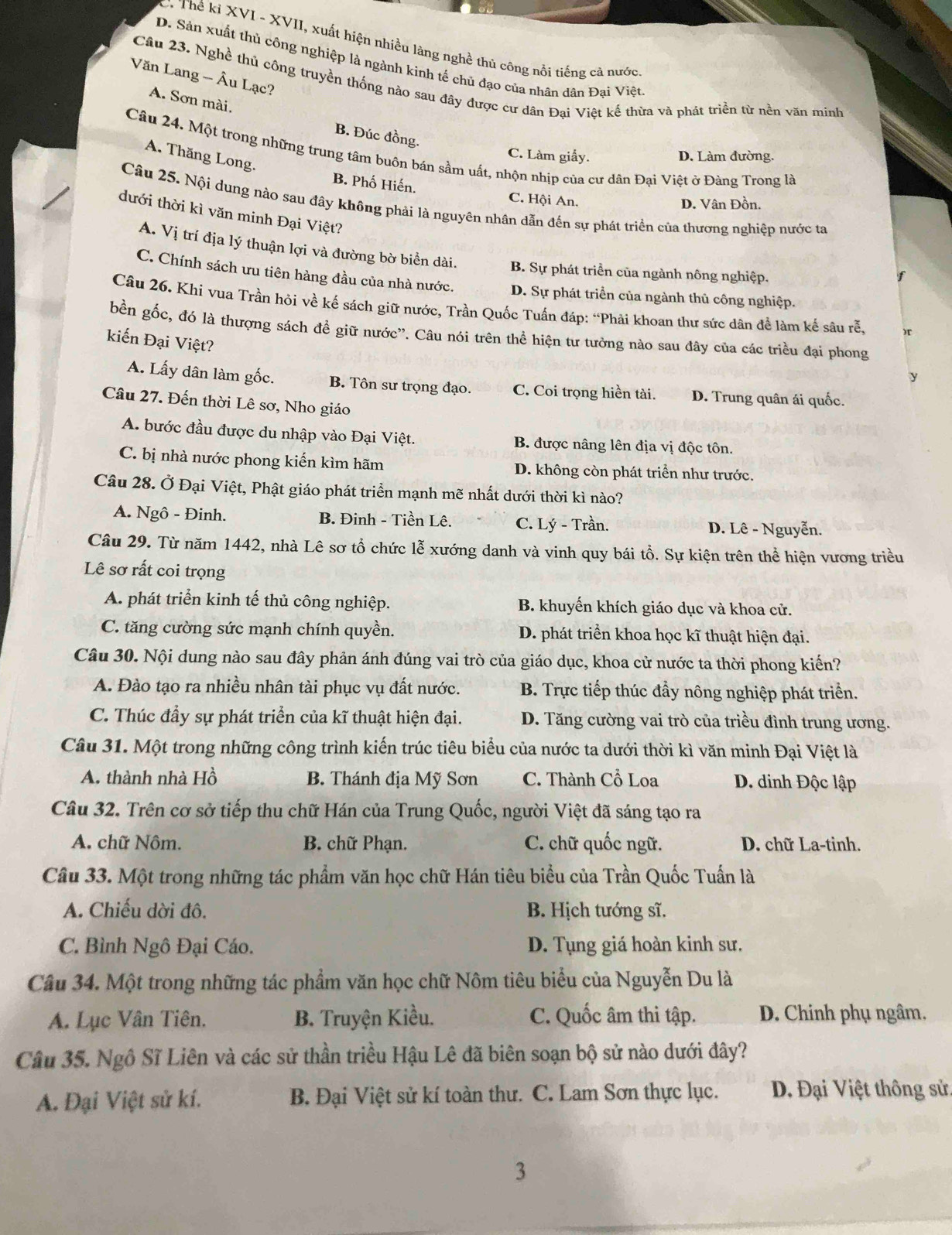 Thế kỉ XVI - XVII, xuất hiện nhiều làng nghề thủ công nổi tiếng cả nước
D. Sản xuất thủ công nghiệp là ngành kinh tế chủ đạo của nhân dân Đai Việt
Văn Lang - Âu Lạc?
Câu 23. Nghề thủ công truyền thống nào sau đây được cư dân Đai Việt kể thừa và phát triển từ nền văn minh
A. Sơn mài.
B. Đúc đồng
Câu 24. Một trong những trung tâm buôn bán sầm uất, nhộn nhịp của cư dân Đại Việt ở Đàng Trong là
A. Thăng Long.
C. Làm giấy. D. Làm đường.
B. Phố Hiến. C. Hội An.
D. Vân Đồn.
Câu 25. Nội dung nào sau đây không phải là nguyên nhân dẫn đến sự phát triển của thương nghiệp nước ta
dưới thời kì văn minh Đại Việt?
A. Vị trí địa lý thuận lợi và đường bờ biển dài. B. Sự phát triển của ngành nông nghiệp.
C. Chính sách ưu tiên hàng đầu của nhà nước. D. Sự phát triển của ngành thủ công nghiệp.
Câu 26. Khi vua Trần hỏi về kế sách giữ nước, Trần Quốc Tuấn đáp: “Phải khoan thư sức dân để làm kế sâu rễ,
bền gốc, đó là thượng sách để giữ nước”. Câu nói trên thể hiện tư tưởng nào sau đây của các triều đại phong
kiến Đại Việt?
A. Lấy dân làm gốc. B. Tôn sư trọng đạo. C. Coi trọng hiền tài. D. Trung quân ái quốc.
Câu 27. Đến thời Lê sơ, Nho giáo
A. bước đầu được du nhập vào Đại Việt. B. được nâng lên địa vị độc tôn.
C. bị nhà nước phong kiến kìm hãm D. không còn phát triển như trước.
Câu 28. Ở Đại Việt, Phật giáo phát triển mạnh mẽ nhất dưới thời kì nào?
A. Ngô - Đinh. B. Đinh - Tiền Lê. C. Lý - Trần. D. Lê - Nguyễn.
Câu 29. Từ năm 1442, nhà Lê sơ tổ chức lễ xướng danh và vinh quy bái tổ. Sự kiện trên thể hiện vương triều
Lê sơ rất coi trọng
A. phát triển kinh tế thủ công nghiệp. B. khuyến khích giáo dục và khoa cử.
C. tăng cường sức mạnh chính quyền. D. phát triển khoa học kĩ thuật hiện đại.
Câu 30. Nội dung nào sau đây phản ánh đúng vai trò của giáo dục, khoa cử nước ta thời phong kiển?
A. Đào tạo ra nhiều nhân tài phục vụ đất nước. B. Trực tiếp thúc đẩy nông nghiệp phát triển.
C. Thúc đầy sự phát triển của kĩ thuật hiện đại. D. Tăng cường vai trò của triều đình trung ương.
Câu 31. Một trong những công trình kiến trúc tiêu biểu của nước ta dưới thời kì văn minh Đại Việt là
A. thành nhà Hồ B. Thánh địa Mỹ Sơn C. Thành Cổ Loa D. dinh Độc lập
Câu 32. Trên cơ sở tiếp thu chữ Hán của Trung Quốc, người Việt đã sáng tạo ra
A. chữ Nôm. B. chữ Phạn. C. chữ quốc ngữ. D. chữ La-tinh.
Câu 33. Một trong những tác phẩm văn học chữ Hán tiêu biểu của Trần Quốc Tuấn là
A. Chiếu dời đô. B. Hịch tướng sĩ.
C. Bình Ngô Đại Cáo. D. Tụng giá hoàn kinh sư.
Câu 34. Một trong những tác phẩm văn học chữ Nôm tiêu biểu của Nguyễn Du là
A. Lục Vân Tiên. B. Truyện Kiều. C. Quốc âm thi tập. D. Chinh phụ ngâm.
Câu 35. Ngô Sĩ Liên và các sử thần triều Hậu Lê đã biên soạn bộ sử nào dưới đây?
A. Đại Việt sử kí. B. Đại Việt sử kí toàn thư. C. Lam Sơn thực lục.  Đ. Đại Việt thông sử.
3