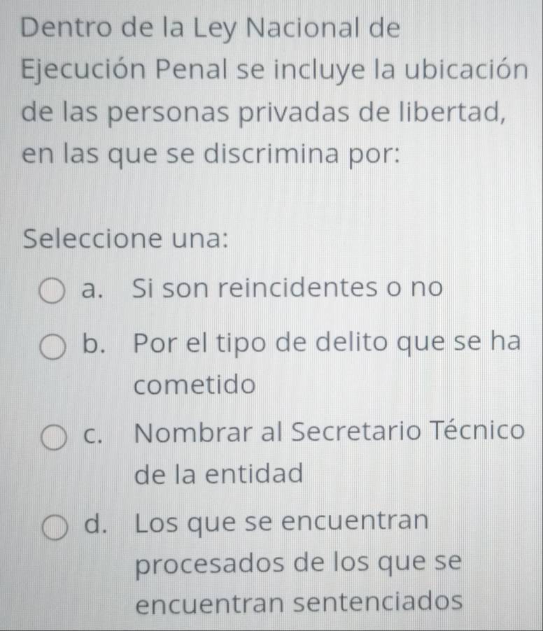 Dentro de la Ley Nacional de
Ejecución Penal se incluye la ubicación
de las personas privadas de libertad,
en las que se discrimina por:
Seleccione una:
a. Si son reincidentes o no
b. Por el tipo de delito que se ha
cometido
c. Nombrar al Secretario Técnico
de la entidad
d. Los que se encuentran
procesados de los que se
encuentran sentenciados