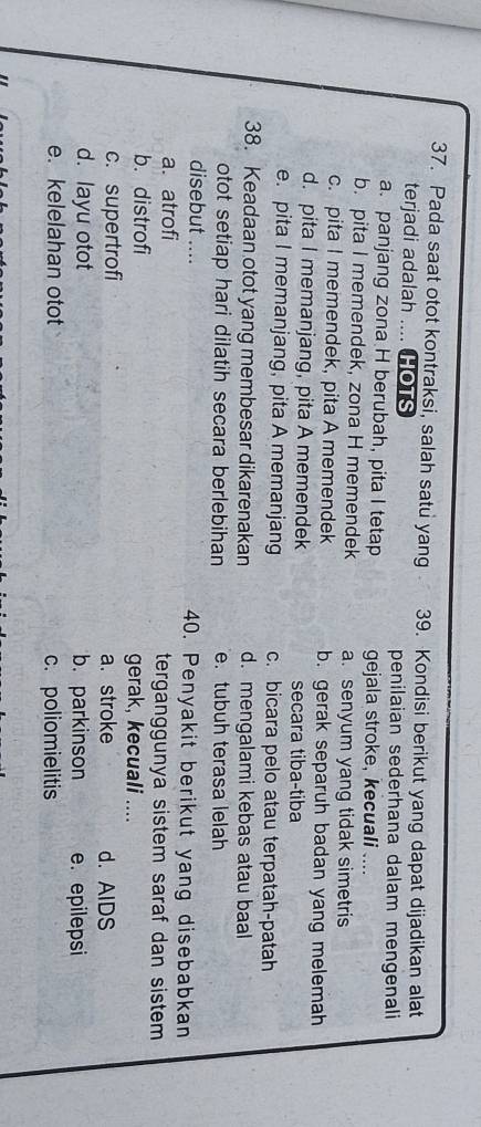 Pada saat otot kontraksi, salah satu yang 39. Kondisi berikut yang dapat dijadikan alat
terjadi adalah .... HOTS penilaian sederhana dalam mengenali
a. panjang zona H berubah, pita I tetap gejala stroke, kecuali ....
b. pita I memendek, zona H memendek a. senyum yang tidak simetris
c. pita I memendek, pita A memendek b. gerak separuh badan yang melemah
d. pita I memanjang, pita A memendek secara tiba-tiba
e. pita I memanjang, pita A memanjang c. bicara pelo atau terpatah-patah
38. Keadaan otot yang membesar dikarenakan d. mengalami kebas atau baal
otot setiap hari dilatih secara berlebihan e. tubuh terasa lelah
disebut .... 40. Penyakit berikut yang disebabkan
a. atrofi terganggunya sistem saraf dan sistem
b. distrofi gerak, kecuali ....
c. supertrofi a. stroke d. AIDS
d. layu otot b. parkinson e. epilepsi
e. kelelahan otot c. poliomielitis