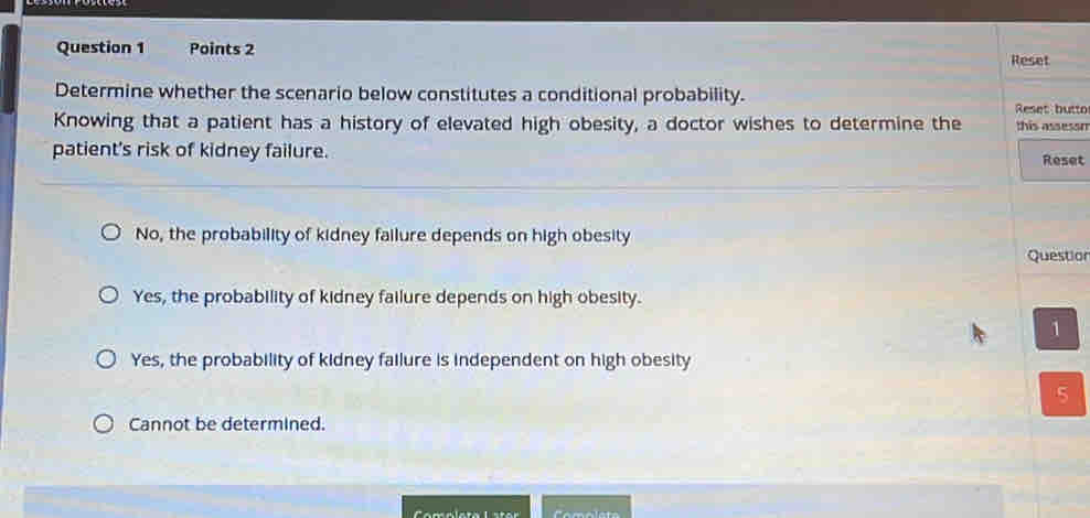 Reset
Determine whether the scenario below constitutes a conditional probability.
Reset butto
Knowing that a patient has a history of elevated high obesity, a doctor wishes to determine the this asseson
patient's risk of kidney failure. Reset
No, the probability of kidney failure depends on high obesity Question
Yes, the probability of kidney failure depends on high obesity.
1
Yes, the probability of kidney failure is independent on high obesity
5
Cannot be determined.