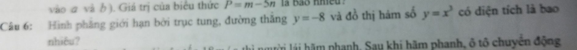 vào σ và b). Giá trị của biểu thức P=m-5n la bao nhieu. 
Câu 6: Hình phẳng giới hạn bởi trục tung, đường thắng y=-8 và đồ thị hám số y=x^3 có diện tích là bao 
nhiêu? 
lài lái hãm phanh, Sau khi hãm phanh, ô tô chuyển động