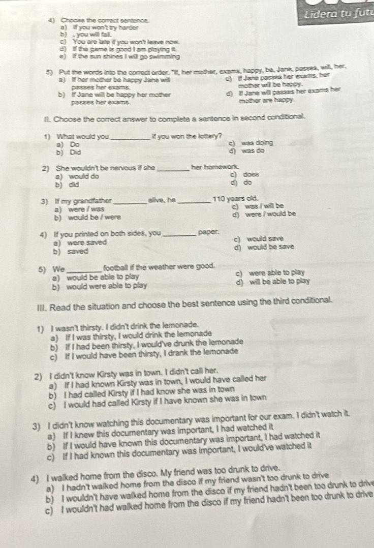 Choose the correct sentznce.  Lidera tu fu t
a) If you won't try harder
b) , you will fail.
c) You are late if you won't leave now.
d) If the game is good I am playing it.
e) If the sun shines I will go swimming
5) Put the words into the correct order. "If, her mother, exams, happy, be, Jane, passes, will, her,
a) If her mother be happy Jane will c) If Jane passes her exams, her
passes her exams. mother will be happy.
b) If Jane will be happy her mother d) If Jane will passes her exams her
passes her exams. mother are happy.
Il. Choose the correct answer to complete a sentence in second conditional.
1) What would you_ if you won the lottery?
a) Do c) was doing
b) Did d) was do
2) She wouldn't be nervous if she _her homework.
a) would do c) does
b) did d) do
3) If my grandfather _alive, he _110 years old.
a) were I was c) was / will be
b) would be / were d) were / would be
4) If you printed on both sides, you_ paper.
a) were saved c) would save
b) saved d) would be save
5) We_ football if the weather were good.
a) would be able to play c) were able to play
b) would were able to play d) will be able to play
III. Read the situation and choose the best sentence using the third conditional.
1) I wasn't thirsty. I didn't drink the lemonade.
a) If I was thirsty, I would drink the lemonade
b) If I had been thirsty, I would've drunk the lemonade
c) If I would have been thirsty, I drank the lemonade
2) I didn't know Kirsty was in town. I didn't call her.
a) If I had known Kirsty was in town, I would have called her
b) I had called Kirsty if I had know she was in town
c) I would had called Kirsty if I have known she was in town
3) I didn't know watching this documentary was important for our exam. I didn't watch it.
a) If I knew this documentary was important, I had watched it
b) If I would have known this documentary was important, I had watched it
c) If I had known this documentary was important, I would've watched it
4) I walked home from the disco. My friend was too drunk to drive.
a) I hadn't walked home from the disco if my friend wasn't too drunk to drive
b) I wouldn't have walked home from the disco if my friend hadn't been too drunk to drive
c) I wouldn't had walked home from the disco if my friend hadn't been too drunk to drive