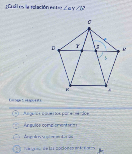 ¿Cuál es la relación entre ∠ a y ∠ b 2
Escoge 1 respuesta:
Ángulos opuestos por el vértice
Ángulos complementarios
Ángulos suplementarios
Ninguna de las opciones anteriores