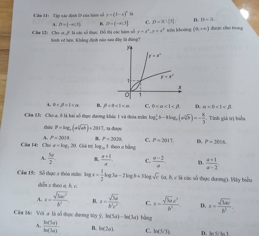 Tập xác định D của hàm số y=(3-x)^0la
A. D=(-∈fty ;3). B. D=(-∈fty ;3]. C. D=R| 3 . D. D=R.
Câu 12: Cho α,β là các số thực. Đồ thị các hàm số y=x^(alpha),y=x^(beta) trên khoàng (0;+∈fty ) được cho trong
hình vẽ bên. Khẳng định nào sau đây là đúng?
A. 0 <1<alpha . B. beta <0<1 C. 0 <1<beta . D. alpha <0<1
Câu 13: Cho a, b là hai số thực dương khác 1 và thỏa mãn log _a^(2b-8log _b)(asqrt[3](b))=- 8/3 . Tính giá trị biểu
thức P=log _a(asqrt[3](ab))+2017 ',ta được
A. P=2019. B. P=2020. C. P=2017. D. P=2016.
Câu 14: Cho a=log _220. Giá trị log _205 theo a bằng
B.
A.  5a/2 .  (a+1)/a . C.  (a-2)/a . D.  (a+1)/a-2 .
Câu 15: Số thực x thỏa mãn: log x= 1/2 log 3a-2log b+3log sqrt(c) (a, b, c là các số thực dương). Hãy biểu
diễn x theo a, b, c.
A. x= sqrt(3ac^3)/b^2 . B. x= sqrt(3a)/b^2c^3 . C. x= (sqrt(3a).c^3)/b^2 . D. x= sqrt(3ac)/b^2 .
Câu 16: Với a là số thực dương tùy ý, hat y,ln (5a)-ln (3a) bàng
A.  ln (5a)/ln (3a) · B. ln (2a). C. ln (5/3). D. ln 5/ln 3.