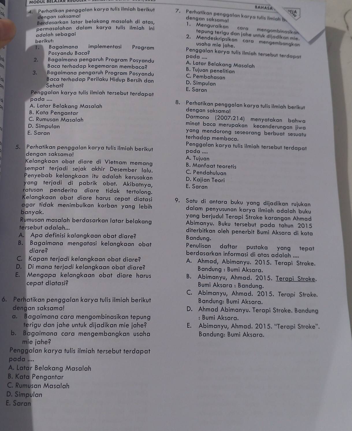 Modul Belajar Reul
BAHASA A
4. Perhatikan penggalan karya tulis ilmiah berikut 7. Perhatikan penggalan karya tulis ilmiah b
dengan saksama!
dengan saksama!
Berdasarkan latar belakang masalah di atas,
1. Menguraikan cara mengombinasikan
permasalahan dalam karya tulis ilmiah ini 
adalah sebagai
tepung terigu dan jahe untuk dijadikan mie.
2. Mendeskripsikan cara mengembangkan
berikut:
usaha mie jahe.
1. Bagaimana implementasi Program
Posyandu Baca?
Penggalan karya tulis ilmiah tersebut terdapat
pada ....
o 2.     Bagaimana pengaruh Program Posyandu
A. Latar Belakang Masalah
am Baca terhadap kegemaran membaca? B. Tujuan penelitian
3. Bagaimana pengaruh Program Posyandu C. Pembahasan
o Baca terhadap Perilaku Hidup Bersih dan D. Simpulan
a Sehat?
E. Saran
Penggalan karya tulis ilmiah tersebut terdapat
pada .... 8. Perhatikan penggalan karya tulis ilmiah berikut
A. Latar Belakang Masalah dengan saksama!
B. Kata Pengantar  Darmono (2007:214) menyatakan bahwa
C. Rumusan Masalah minat baca merupakan kecenderungan jiwa
D. Simpulan yang mendorong seseorang berbuat sesuatu
E. Saran terhadap membaca.
Penggalan karya tulis ilmiah tersebut terdapat
5. Perhatikan penggalan karya tulis ilmiah berikut pada ....
dengan saksama! A. Tujuan
Kelangkaan obat diare di Vietnam memang B. Manfaat teoretis
sempat terjadi sejak akhir Desember Ialu. C. Pendahuluan
Penyebab kelangkaan itu adalah kerusakan D. Kajian Teori
yang terjadi di pabrik obat. Akibatnya, E. Saran
ratusan penderita diare tidak tertolong.
Kelangkaan obat diare harus cepat diatasi 9. Satu di antara buku yang dijadikan rujukan
agar tidak menimbulkan korban yang lebih . dalam penyusunan karya ilmiah adalah buku .
banyak. yang berjudul Terapi Stroke karangan Ahmad
Rumusan masalah berdasarkan latar belakang Abimanyu. Buku tersebut pada tahun 2015
tersebut adalah... diterbitkan oleh penerbit Bumi Aksara di kota
A. Apa definisi kalangkaan obat diare? Bandung.
B. Bagaimana mengatasi kelangkaan obat Penulisan daftar pustaka yang tepat
diare? berdasarkan informasi di atas adalah ....
C. Kapan terjadi kelangkaan obat diare? A. Ahmad, Abimanyu. 2015. Terapi Stroke.
D. Di mana terjadi kelangkaan obat diare? * Bandung : Bumi Aksara.
E. Mengapa kelangkaan obat diare harus B. Abimanyu, Ahmad. 2015. Terapi Stroke.
cepat diatasi?
Bumi Aksara : Bandung.
C. Abimanyu, Ahmad. 2015. Terapi Stroke.
6. Perhatikan penggalan karya tulis ilmiah berikut Bandung: Bumi Aksara.
dengan saksama! D. Ahmad Abimanyu. Terapi Stroke. Bandung
a. Bagaimana cara mengombinasikan tepung : Bumi Aksara.
terigu dan jahe untuk dijadikan mie jahe? E. Abimanyu, Ahmad. 2015. “Terapi Stroke”.
b. Bagaimana cara mengembangkan usaha Bandung: Bumi Aksara.
mie jahe?
Penggalan karya tulis ilmiah tersebut terdapat
pada ....
A. Latar Belakang Masalah
B. Kata Pengantar
C. Rumusan Masalah
D. Simpulan
E. Saran