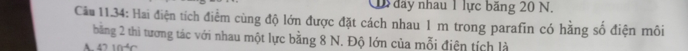 đây nhau 1 lực băng 20 N. 
Câu 11.34: Hai điện tích điểm cùng độ lớn được đặt cách nhau 1 m trong parafin có hằng số điện môi 
băng 2 thì tương tác với nhau một lực bằng 8 N. Độ lớn của mỗi điện tích là 
A 4210^(-4)C