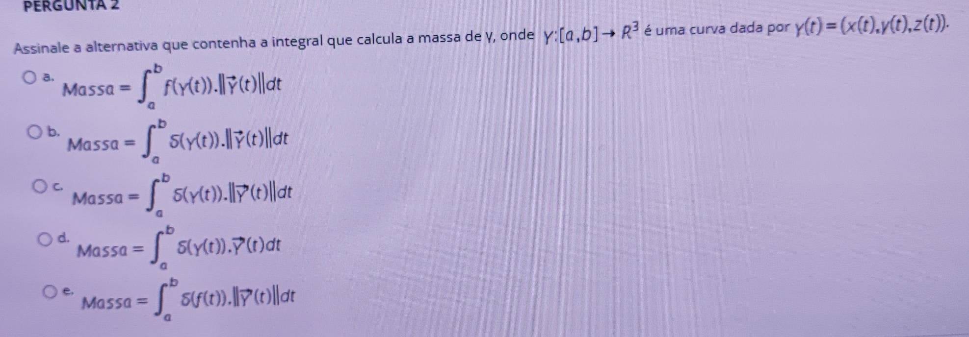 PERGUNTA 2
Assinale a alternativa que contenha a integral que calcula a massa de γ, onde Y:[a,b]to R^3 é uma curva dada por y(t)=(x(t),y(t),z(t)).
a. Massa=∈t _a^(bf(y(t)).||vector y)(t)||dt
b. Massa=∈t _a^(bS(gamma (t)).||vector gamma)(t)||dt
C. Massa=∈t _a^(bS).||vector Y)(t)|(t)||dt
d. Massa=∈t _a^(bdelta (gamma (t)).vector Y)(t)dt
e, Massa=∈t _a^(bdelta (f(t)).||vector Y)(t)||dt