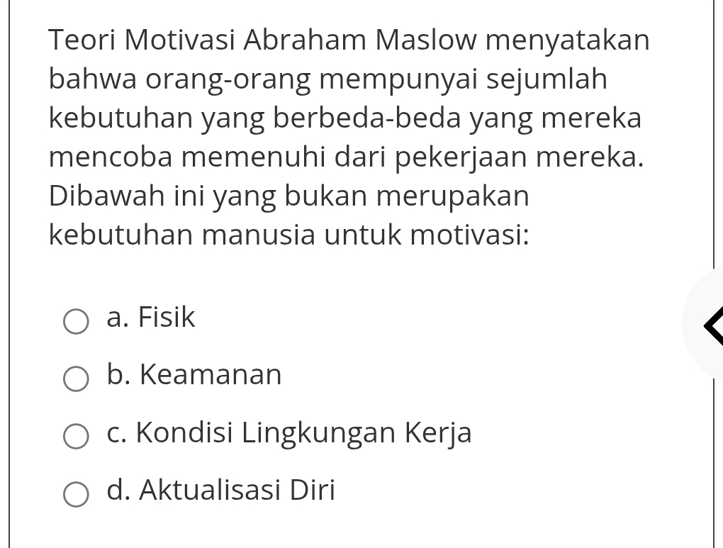 Teori Motivasi Abraham Maslow menyatakan
bahwa orang-orang mempunyai sejumlah
kebutuhan yang berbeda-beda yang mereka
mencoba memenuhi dari pekerjaan mereka.
Dibawah ini yang bukan merupakan
kebutuhan manusia untuk motivasi:
a. Fisik
b. Keamanan
c. Kondisi Lingkungan Kerja
d. Aktualisasi Diri