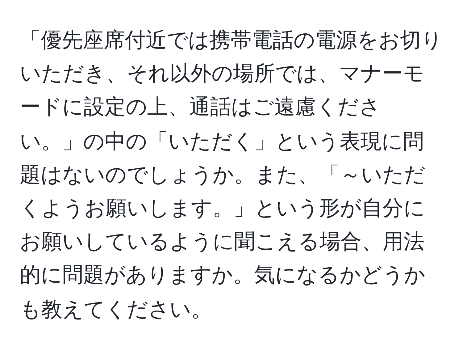 「優先座席付近では携帯電話の電源をお切りいただき、それ以外の場所では、マナーモードに設定の上、通話はご遠慮ください。」の中の「いただく」という表現に問題はないのでしょうか。また、「～いただくようお願いします。」という形が自分にお願いしているように聞こえる場合、用法的に問題がありますか。気になるかどうかも教えてください。