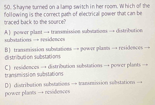 Shayne turned on a lamp switch in her room. Which of the
following is the correct path of electrical power that can be
traced back to the source?
A ) power plant → transmission substations → distribution
substations → residences
B transmission substations → power plants → residences
distribution substations
C) residences → distribution substations → power plants
transmission substations
D) distribution substations → transmission substations
power plants → residences