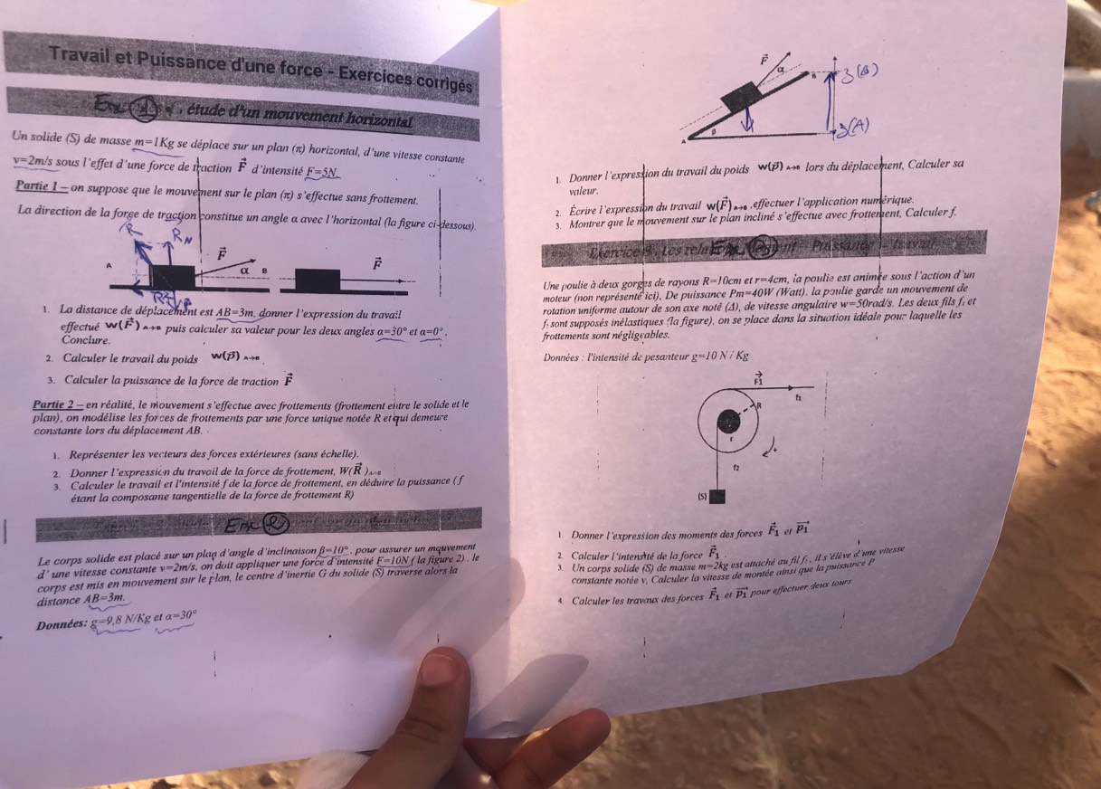 Travail et Puissance d'une force - Exercices corrigés
a
Ex C e r étude d'un mouvement horizontal
Un solide (S) de masse m=1Kg se déplace sur un plan (π) horizontal, d'une vitesse constante
v=2m/s sous l'effet d'une force de traction vector F d'intensité _ F=5. Donner l 'expression du travail du poids w(overline p) *  lors du déplacement, Calculer sa
valeur.
Partie I - on suppose que le mouvement sur le plan (π) s'effectue sans frottement.
2. Écrire l'expression du travail w(vector F) n reffectuer l'application numérique.
La direction de la force de traction constitue un angle a avec l 'horizontal (la figure ci-dessous). 3. Montrer que le mouvement sur le plan incliné s 'effectue avec frottement, Calculer f.
R_N
0 Exércice 3 : Les relacon 
A ament Puíssá 108° 1  Travai
vector F
vector F
α B
Une poulie à deux gorges de rayons R=10 cm et tr=4c m, la poulie est animée sous l'action d'un
moteur (non représenté ici). De puissance P_m=40W (Watt), la pɔulie garde un mouvement de
La distance de déplacement est AB=3m donner l 'expression du travai! rotation uniforme autour de son axe noté (△ ) de vitesse angulaire w=50 Drad/s. Les deux fils f, et
effectué w(vector F) *+* puis calculer sa valeur pour les deux angles a=30° e a=0°, f sont supposés inélastiques (la figure), on se place dans la situation idéale pour laquelle les
Conclure. frottements sont négligeables.
2. Calculer le travail du poids w(beta ) Données : l'intensité de pesanteur g=10N Kg
3. Calculer la puissance de la force de traction vector F vector F1
h
Partie 2 - en réalité, le mouvement s'effectue avec frottements (frottement entre le solide et le R
plan), on modélise les forces de frottements par une force unique notée R etqui demeure
constante lors du déplacement AB.
Représenter les vecteurs des forces extérieures (sans échelle).
2. Donner l'expressión du travail de la force de frottement, W(vector R)_x-2 f
3. Calculer le travail et l'intensité f de la force de frottement, en déduire la puissance ( f
étant la composame tangentielle de la force de frottement R) (S)
Erx Q or gu abam tcts
Donner l'expression des moments des forces vector F_1 vector p_1
Le corps solide est placé sur un plaq d'angle d'inclinaison beta =10° pour assurer un mquvement
d' une vitesse constante v=2 m/s, on doit appliquer une force d'intensité F=10N
corps est mis en mouvement sur le plan, le centre d'inertie G du solide (S) traverse alors la ( la figure 2) . le 2. Calculer l'intensité de la force vector F_1
distance AB=3m 3. Un corps solide (S) de masse m=2kg est attaché au fil f; , il s'élève d'une vitesse
Données: g=9,8 N/Kg et a=30° constante notée v. Calculer la vitesse de montée ainsi que la puissarce P
4. Calculer les travaux des forces vector F_1 et vector p_1 pour effectuer deux tours