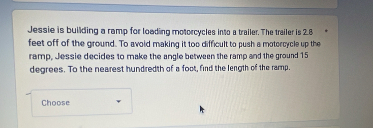 Jessie is building a ramp for loading motorcycles into a trailer. The trailer is 2.8
feet off of the ground. To avoid making it too difficult to push a motorcycle up the 
ramp, Jessie decides to make the angle between the ramp and the ground 15
degrees. To the nearest hundredth of a foot, find the length of the ramp. 
Choose