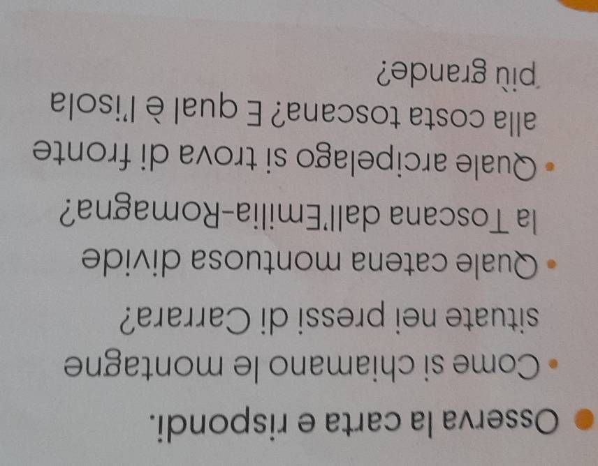Osserva la carta e rispondi. 
Come si chiamano le montagne 
situate nei pressi di Carrara? 
Quale catena montuosa divide 
la Toscana dall'Emilia-Romagna? 
Quale arcipelago si trova di fronte 
alla costa toscana? E qual è l'isola 
pi grande?