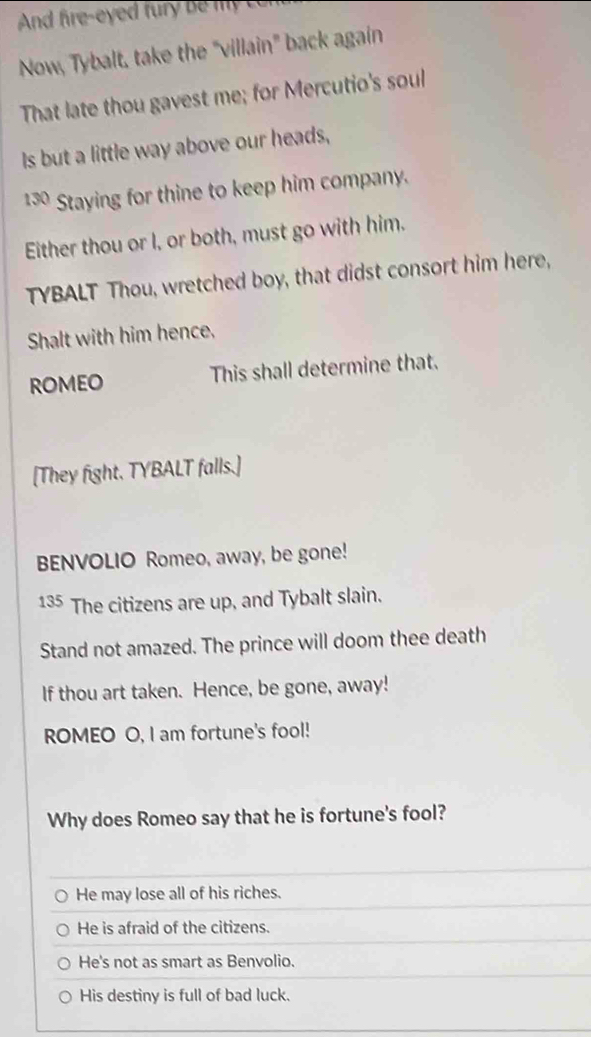 Now, Tybalt, take the "villain" back again 
That late thou gavest me; for Mercutio's soul 
Is but a little way above our heads,
130 Staying for thine to keep him company. 
Either thou or I, or both, must go with him. 
TYBALT Thou, wretched boy, that didst consort him here, 
Shalt with him hence, 
ROMEO This shall determine that. 
[They fight. TYBALT falls.] 
BENVOLIO Romeo, away, be gone!
135 The citizens are up, and Tybalt slain. 
Stand not amazed. The prince will doom thee death 
If thou art taken. Hence, be gone, away! 
ROMEO O, I am fortune's fool! 
Why does Romeo say that he is fortune's fool? 
He may lose all of his riches. 
He is afraid of the citizens. 
He's not as smart as Benvolio. 
His destiny is full of bad luck.