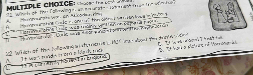 Choose the best answer.
21. Which of the following is an accurate statement from the selection?
A Hammurabi was an Akkadian king.
B. Hammurabi's Code is one of the oldest written laws in history.
D. Hammurabi's Code was disorganized and written haphazardly. C. Hammurabi's Code was mainly written on papyrus paper.
22. Which of the following statements is NOT true about the diorite stele?
D. It had a picture of Hammurabi.
A. It was made from a black rock. B. It was around 7 feet tall.
C It is currently housed in England.