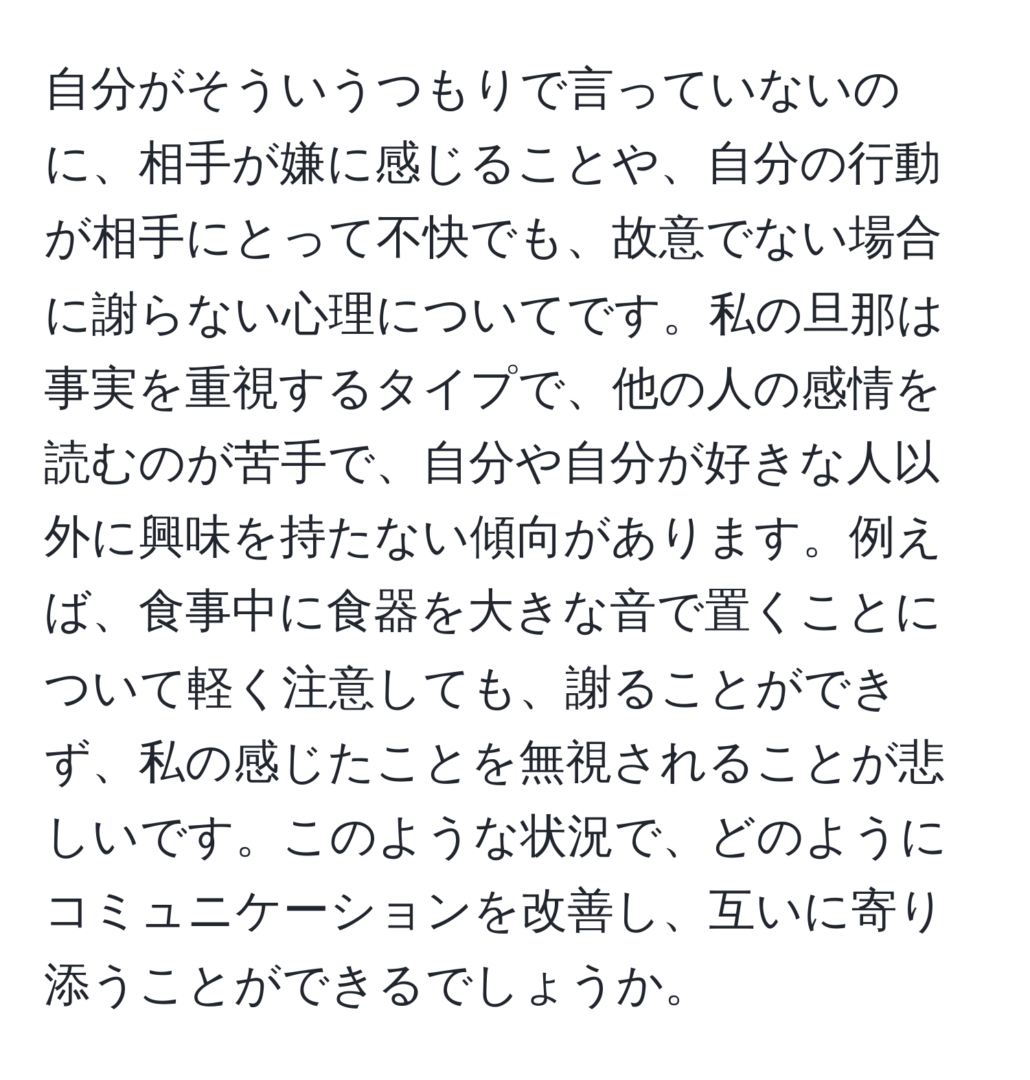 自分がそういうつもりで言っていないのに、相手が嫌に感じることや、自分の行動が相手にとって不快でも、故意でない場合に謝らない心理についてです。私の旦那は事実を重視するタイプで、他の人の感情を読むのが苦手で、自分や自分が好きな人以外に興味を持たない傾向があります。例えば、食事中に食器を大きな音で置くことについて軽く注意しても、謝ることができず、私の感じたことを無視されることが悲しいです。このような状況で、どのようにコミュニケーションを改善し、互いに寄り添うことができるでしょうか。