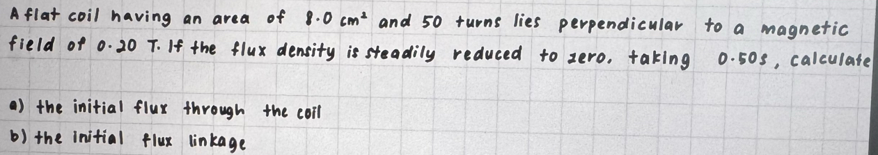 Afla coil having an area of 8.0cm^2 and 50 turns lies perpendicular to a magnetic 
field of 0. 20 T. If the flux density is steadily reduced to zero, taking 0. 50s, calculate 
() the initial flur through the coll 
b) the initial flux linkage