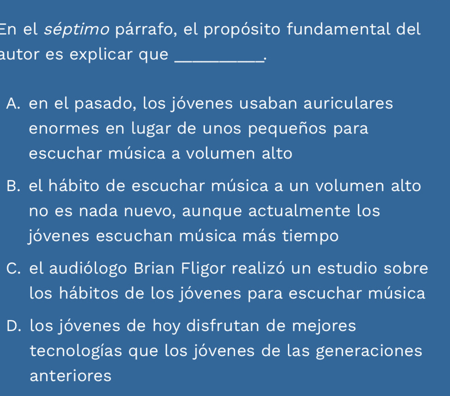 En el séptimo párrafo, el propósito fundamental del
autor es explicar que_
.
A. en el pasado, los jóvenes usaban auriculares
enormes en lugar de unos pequeños para
escuchar música a volumen alto
B. el hábito de escuchar música a un volumen alto
no es nada nuevo, aunque actualmente los
jóvenes escuchan música más tiempo
C. el audiólogo Brian Fligor realizó un estudio sobre
los hábitos de los jóvenes para escuchar música
D. los jóvenes de hoy disfrutan de mejores
tecnologías que los jóvenes de las generaciones
anteriores